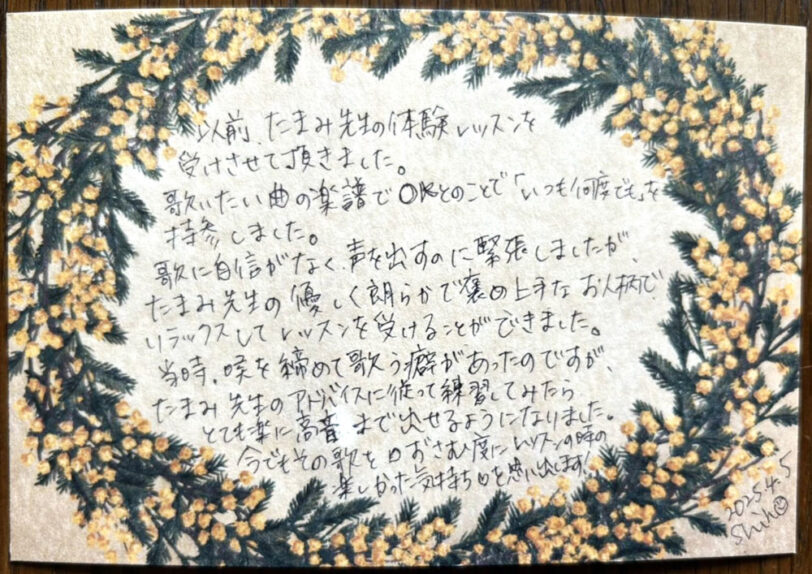 つくば市研究学園・柏市の声楽教室・ボイトレ教室「たまみの音楽室」他会場レッスン生の声【40代・女性・主婦】 以前、たまみ先生の体験レッスンを受けさせて頂きました。歌いたい曲の楽譜でOKとのことで「いつも何度でも」に持参しました。歌に自信がなく、声を出すのに緊張しましたが、たまみ先生の優しく朗らかで癒やし上手なお人柄でリラックスしてレッスンを受けることができました。当時、喉を締めて歌う癖があったのですが、たまみ先生のアドバイスに従って練習してみたらとても楽に高音まで出せるようになりました。今でもその歌を口ずさむ度にレッスンの時の楽しかった気持ち♡を思い出します! 2025.4.5 Shin(女性)