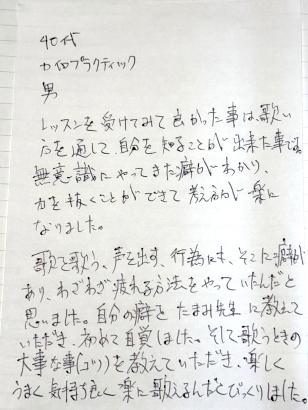 つくば市研究学園・柏市の声楽教室・ボイトレ教室「たまみの音楽室」他会場レッスン生の声【40代、男性、カイロプラクティック施術者】 レッスンを受けてみて良かった事は、歌い方を通して、自分を知ることが出来た事です。無意識にやってきた癖がわかり、力を抜くことができて、考え方が楽になりました。歌で歌う、声を出す、行為にも、そこに癖があり、わざわざ疲れる方法をやっていたんだと思いました。自分の癖を、たまみ先生に教えていただき、初めて自覚しました。そして歌うときの大事な事(コツ)を教えていただき、楽しくうまく気持ち良く楽に歌えるんだとびっくりしました。