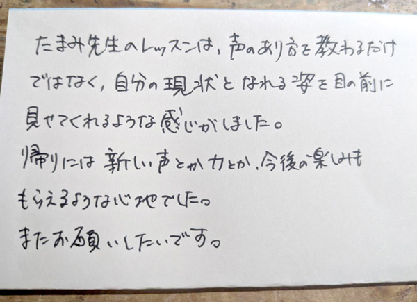 つくば市研究学園・柏市の声楽教室・ボイトレ教室「たまみの音楽室」他会場レッスン生の声【40代、女性、会社員】 たまみ先生のレッスンは、声のあり方を教わるだけではなく、自分の現状となれる姿を目の前に見せてくれるような感じがしました。帰りには新しい声とか力とか、今後の楽しみももらえるような心地でした。またお願いしたいです。