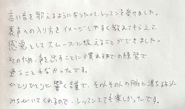 つくば市研究学園・柏市の声楽教室・ボイトレ教室「たまみの音楽室」他会場レッスン生の声【男性】 高い音を歌えるようになりたくて、レッスンを受けました。裏声への入り方をイメージしやすく教えてもらえて、感覚としてスムーズに捉えることができました。そのため、声を出すことに慣れるまでの練習で迷うこともなかったです。ひとりひとりに響く言葉で、その人その人の腑に落ちるようにみちびいてくれるので、レッスンとても楽しかったです。