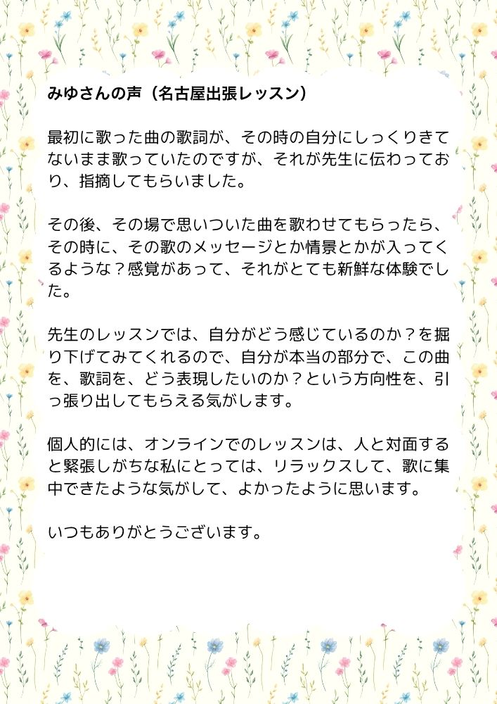 つくば市研究学園・柏市の声楽教室・ボイトレ教室「たまみの音楽室」他会場レッスン生の声【みゆさん】
最初に歌った曲の歌詞が、その時の自分にしっくりきてないまま歌っていたのですが、それが先生に伝わっており、指摘してもらいました。 その後、その場で思いついた曲を歌わせてもらったら、その時に、その歌のメッセージとか情景とかが入ってくるような?感覚があって、それがとても新鮮な体験でした。 先生のレッスンでは、自分がどう感じているのか?を掘り下げてみてくれるので、自分が本当の部分で、この曲を、歌詞を、どう表現したいのか?という方向性を、引っ張り出してもらえる気がします。 個人的には、オンラインでのレッスンは、人と対面すると緊張しがちな私にとっては、リラックスして、歌に集中できたような気がして、よかったように思います。 いつもありがとうございます。
